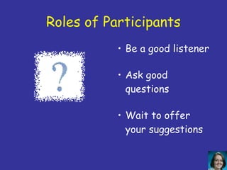 Roles of Participants
           • Be a good listener

           • Ask good
             questions

           • Wait to offer
             your suggestions
 