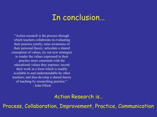 In conclusion…

      "Action research is the process through
     which teachers collaborate in evaluating
     their practice jointly; raise awareness of
     their personal theory; articulate a shared
   conception of values; try out new strategies
       to render the values expressed in their
          practice more consistent with the
      educational values they espouse; record
        their work in a form which is readily
     available to and understandable by other
    teachers; and thus develop a shared theory
       of teaching by researching practice."
                    - John Elliott


                                 Action Research is…
Process, Collaboration, Improvement, Practice, Communication
 