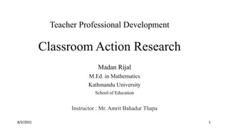 Teacher Professional Development
Classroom Action Research
Madan Rijal
M.Ed. in Mathematics
Kathmandu University
School of Education
Instructor : Mr. Amrit Bahadur Thapa
8/2/2021 1
 