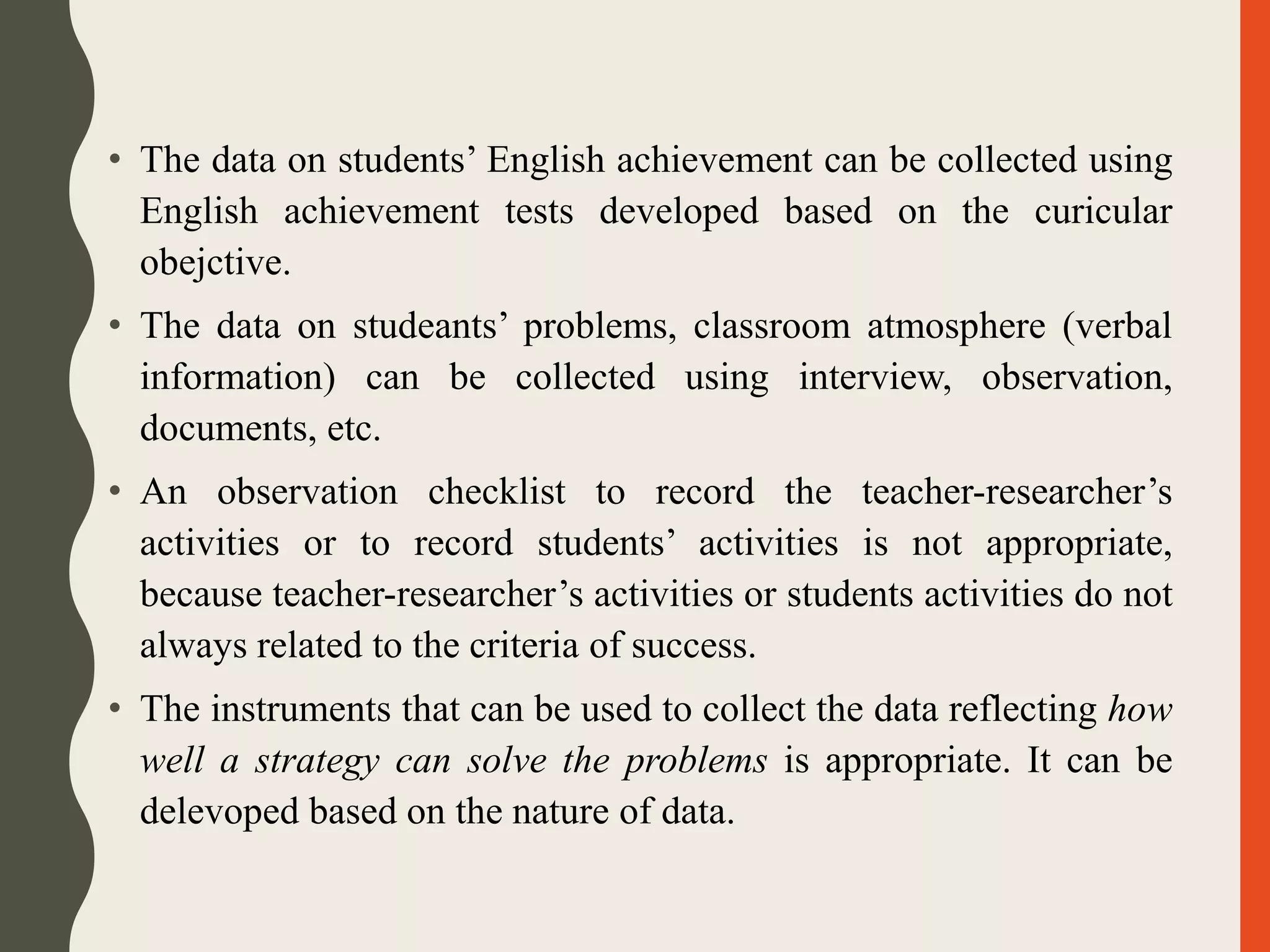 • The data on students’ English achievement can be collected using
English achievement tests developed based on the curicular
obejctive.
• The data on studeants’ problems, classroom atmosphere (verbal
information) can be collected using interview, observation,
documents, etc.
• An observation checklist to record the teacher-researcher’s
activities or to record students’ activities is not appropriate,
because teacher-researcher’s activities or students activities do not
always related to the criteria of success.
• The instruments that can be used to collect the data reflecting how
well a strategy can solve the problems is appropriate. It can be
delevoped based on the nature of data.
 