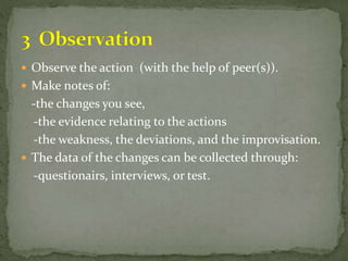  Observe the action (with the help of peer(s)).
 Make notes of:
-the changes you see,
-the evidence relating to the actions
-the weakness, the deviations, and the improvisation.
 The data of the changes can be collected through:
-questionairs, interviews, or test.
 