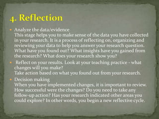  Analyze the data/evidence
This stage helps you to make sense of the data you have collected
in your research. It is a process of reflecting on, organizing and
reviewing your data to help you answer your research question.
What have you found out? What insights have you gained from
the research? What does your research show you?
 Reflect on your results. Look at your teaching practice - what
changes will you make?
Take action based on what you found out from your research.
 Decision making
When you have implemented changes, it is important to review.
How successful were the changes? Do you need to take any
follow-up action? Has your research indicated other areas you
could explore? In other words, you begin a new reflective cycle.
 