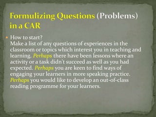  How to start?
Make a list of any questions of experiences in the
classroom or topics which interest you in teaching and
learning. Perhaps there have been lessons where an
activity or a task didn't succeed as well as you had
expected. Perhaps you are keen to find ways of
engaging your learners in more speaking practice.
Perhaps you would like to develop an out-of-class
reading programme for your learners.
 