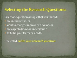 Select one question or topic that you indeed:
 are interested in, or
 want to change, improve or develop, or
 are eager to know or understand?
 to fulfill your learners' needs?
If selected, write your research question
 