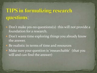  Don't make yes-no questions(s) this will not provide a
foundation for a research.
 Don't waste time exploring things you already know
the answer.
 Be realistic in terms of time and resources
 Make sure your question is ‘researchable' (that you
will and can find the answer)
 