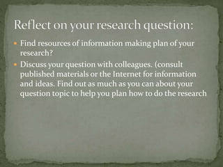  Find resources of information making plan of your
research?
 Discuss your question with colleagues. (consult
published materials or the Internet for information
and ideas. Find out as much as you can about your
question topic to help you plan how to do the research
 