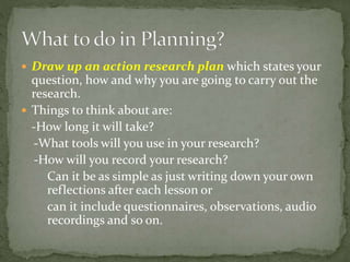  Draw up an action research plan which states your
question, how and why you are going to carry out the
research.
 Things to think about are:
-How long it will take?
-What tools will you use in your research?
-How will you record your research?
Can it be as simple as just writing down your own
reflections after each lesson or
can it include questionnaires, observations, audio
recordings and so on.
 