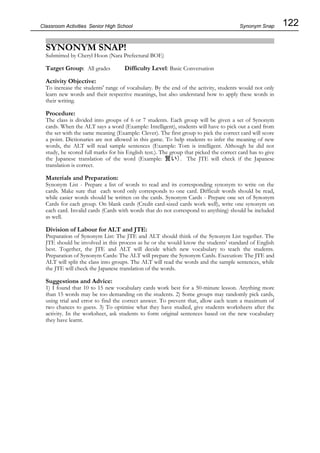 122
Classroom Activities Senior High School
SYNONYM SNAP!
Submitted by Cheryl Hoon (Nara Prefectural BOE)
Target Group: All grades Difficulty Level: Basic Conversation
Activity Objective:
To increase the students' range of vocabulary. By the end of the activity, students would not only
learn new words and their respective meanings, but also understand how to apply these words in
their writing.
Procedure:
The class is divided into groups of 6 or 7 students. Each group will be given a set of Synonym
cards. When the ALT says a word (Example: Intelligent), students will have to pick out a card from
the set with the same meaning (Example: Clever). The first group to pick the correct card will score
a point. Dictionaries are not allowed in this game. To help students to infer the meaning of new
words, the ALT will read sample sentences (Example: Tom is intelligent. Although he did not
study, he scored full marks for his English test.). The group that picked the correct card has to give
the Japanese translation of the word (Example: 賢い). The JTE will check if the Japanese
translation is correct.
Materials and Preparation:
Synonym List - Prepare a list of words to read and its corresponding synonym to write on the
cards. Make sure that each word only corresponds to one card. Difficult words should be read,
while easier words should be written on the cards. Synonym Cards - Prepare one set of Synonym
Cards for each group. On blank cards (Credit card-sized cards work well), write one synonym on
each card. Invalid cards (Cards with words that do not correspond to anything) should be included
as well.
Division of Labour for ALT and JTE:
Preparation of Synonym List: The JTE and ALT should think of the Synonym List together. The
JTE should be involved in this process as he or she would know the students' standard of English
best. Together, the JTE and ALT will decide which new vocabulary to teach the students.
Preparation of Synonym Cards: The ALT will prepare the Synonym Cards. Execution: The JTE and
ALT will split the class into groups. The ALT will read the words and the sample sentences, while
the JTE will check the Japanese translation of the words.
Suggestions and Advice:
1) I found that 10 to 15 new vocabulary cards work best for a 50-minute lesson. Anything more
than 15 words may be too demanding on the students. 2) Some groups may randomly pick cards,
using trial and error to find the correct answer. To prevent that, allow each team a maximum of
two chances to guess. 3) To optimise what they have studied, give students worksheets after the
activity. In the worksheet, ask students to form original sentences based on the new vocabulary
they have learnt.
Synonym Snap
 