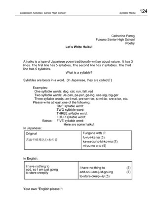 124
Classroom Activities Senior High School
Catherine Parng
Fukuno Senior High School
Poetry
Let’s Write Haiku!
A haiku is a type of Japanese poem traditionally written about nature. It has 3
lines. The first line has 5 syllables. The second line has 7 syllables. The third
line has 5 syllables.
What is a syllable?
Syllables are beats in a word. (In Japanese, they are called音)
Examples:
One syllable words: dog, cat, run, fall, red
Two syllable words: Ja-pan, pa-per, go-ing, see-ing, big-ger
Three syllable words: an-i-mal, pre-sen-ter, si-mi-lar, cre-a-tor, etc.
Please write at least one of the following:
ONE syllable word:
TWO syllable word:
THREE syllable word:
FOUR syllable word:
Bonus: FIVE syllable word:
Here are some haiku!
In Japanese:
In English:
Your own *English please!*:
Original
古池や蛙飛込む水の音
Furigana with 音
fu-ru-i-ke ya (5)
ka-wa-zu to-bi-ko-mu (7)
mi-zu no o-to (5)
I have nothing to
add, so I am just going
to stare creepily
I-have-no-thing-to (5)
add-so-I-am-just-go-ing (7)
to-stare-creep-i-ly (5)
Syllable Haiku
 