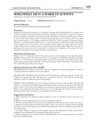 125
Classroom Activities Senior High School
WHO/WHAT AM I?: A WARM UP ACTIVITY
Submitted by Faamanatu Finau (Hokkaido Prefectural BOE)
Target Group: 1st year Difficulty Level: Basic Conversation
Activity Objective:
To develop fundamental listening and speaking skills
Procedure:
Students will be placed in groups of 4-5 members. Groups will be numbered from 1 onwards and a
scoreboard will be written up. Students must listen carefully to 3 hints and try to guess the thing or
person as quickly as possible by raising their hands. Alternatively, each group will be given a chance
to answer and if they cannot answer correctly, the next group can try to answer and so on. Each
hint is worth points: i.e. If students can guess by Hint No. 1 they can receive 30 points; thereby,
Hint No. 2 is worth 20 points and Hint No. 3 is worth 10 points. If a 4th hint is needed, this will be
worth 5 points. The focus will be on 10 questions about things (e.g. food, sports etc) and/or
people. This activity can also be used to review previously studied content. When there are only 2-3
questions left, points can also be increased to enhance the competition. The group who have
earned the most points by the end of the game are the winners.
Materials and Preparation:
Prepare a list of 10 questions with 3 hints each as well as an extra hint for each question (incase
students cannot guess by the third hint). Here is an example of a PERSON question: Lady Gaga.
Hint No. 1: I am famous for my great fashion style and my beautiful voice. Hint No. 2: I am a
female American pop singer. Hint No. 3: One of my famous songs is 'Just dance'. Extra Hint (Hint
No. 4): The first part of my name is 'Lady'.
Division of Labour for ALT and JTE:
PREPARATION: The JTE and the ALT will work together to create the questions in order to
correspond with the academic level of the students.
BEFORE THE ACTIVITY: Both the JTE and ALT divide the students into groups. As the ALT
numbers the groups, the JTE will write up a scoreboard. Next the ALT will use the example
question in order to explain the game to the students.
DURING THE ACTIVITY: The ALT will give the hints, however, both the JTE and ALT will
check to see which group had their hands raised first in order to answer the question. The JTE will
keep a record of the scores and update the scoreboard as groups answer the questions correctly.
When it has reached the last three questions, it is at the discretion of the JTE as to how many
points the game will be increased by (as it all depends on the scores).
Suggestions and Advice:
1. When preparing the questions, always prepare an extra 2-3 questions incase you need a tie
breaker.
2. Make sure the example question is easy for the students to follow.
3. The hints should neither be too easy nor too difficult; the first hint should never be too obvious.
4. Instead of having students all raise their hands at once, have only one student from each group
stand up for each round and guess on behalf of their group (it is easier to manage the game this way
for rowdy classes).
5. Constantly check the reaction of the students and use the blackboard to draw/ write clues if
students do not understand the vocabulary being used in the hints.
6. Sticker/candy prizes are useful incentives, especially when you are using this activity to review
previously studied content.
Who/What Am I?
 