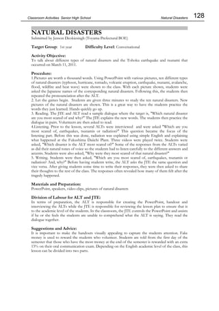 128
Classroom Activities Senior High School
NATURAL DISASTERS
Submitted by Jenson Deokiesingh (Toyama Prefectural BOE)
Target Group: 1st year Difficulty Level: Conversational
Activity Objective:
To talk about different types of natural disasters and the Tohoku earthquake and tsunami that
occurred on March 11, 2011.
Procedure:
1.Pictures are worth a thousand words. Using PowerPoint with various pictures, ten different types
of natural disasters (typhoon, hurricane, tornado, volcanic eruption, earthquake, tsunami, avalanche,
flood, wildfire and heat wave) were shown to the class. With each picture shown, students were
asked the Japanese names of the corresponding natural disasters. Following this, the students then
repeated the pronounciation after the ALT.
2. Let the games begin. Students are given three minutes to study the ten natural disasters. New
pictures of the natural disasters are shown. This is a great way to have the students practice the
words they just learned. Hands quickly go up.
3. Reading. The JTE and ALT read a sample dialogue where the target is, "Which natural disaster
are you most scared of and why?" The JTE explains the new words. The students then practice the
dialogue in pairs. Volunteers are then asked to read.
4.Listening. Prior to the lesson, several ALTs were interviewed and were asked "Which are you
most scared of, earthquakes, tsunamis or radiation?" This question became the focus of the
listening part. Before this was done, radiation was explained using simple English and explaining
what happened at the Fukushima Daiichi Plant. Three videos were played twice. Students were
asked, "Which disaster is the ALT most scared of?" Some of the responses from the ALTs varied
as did their natural tones of voice so the students had to listen carefully to the different answers and
accents. Students were also asked, "Why were they most scared of that natural disaster?"
5. Writing. Students were then asked, "Which are you most scared of, earthquakes, tsunamis or
radiation? And, why?" Before having students write, the ALT asks the JTE the same question and
vice versa. After giving students some time to write their responses, they were then asked to share
their thoughts to the rest of the class. The responses often revealed how many of them felt after the
tragedy happened.
Materials and Preparation:
PowerPoint, speakers, video clips, pictures of natural disasters
Division of Labour for ALT and JTE:
In terms of preparation, the ALT is responsible for creating the PowerPoint, handout and
interviewing the ALTs while the JTE is responsible for reviewing the lesson plan to ensure that is
to the academic level of the students. In the classroom, the JTE controls the PowerPoint and assists
if he or she feels the students are unable to comprehend what the ALT is saying. They read the
dialogue together.
Suggestions and Advice:
It is important to make the handouts visually appealing to capture the students attention. Fake
money is used to reward the students who volunteer. Students are told from the first day of the
semester that those who have the most money at the end of the semester is rewarded with an extra
15% on their oral communication exam. Depending on the English academic level of the class, this
lesson can be divided into two parts.
Natural Disasters
 