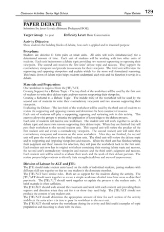 129
Classroom Activities Senior High School
PAPER DEBATE
Submitted by Jesus Estrada (Shimane Prefectural BOE)
Target Group: 1st year Difficulty Level: Basic Conversation
Activity Objective:
Show students the building blocks of debate, how each is applied and its intended purpose
Procedure:
Students are directed to form pairs or small units. All units will work simultaneously for a
determined amount of time. Each unit of students will be working with two other units of
students. Each unit brainstorms a debate topic providing two reasons supporting or opposing their
viewpoint. The second unit receives the first units’ debate topic and reasons. They support the
contradictory viewpoint and provide two reasons for their viewpoint. The third unit will review the
supporting and opposing viewpoints and explain which has the most well formulated reasoning.
This break-down of debate roles helps students understand each role and the function it serves in a
debate.
Materials and Preparation:
One worksheet is required from the JTE/ALT.
Creating Support for a Debate Topic - The top third of the worksheet will be used by the first unit
of students to write their debate topic and two reasons supporting their viewpoint.
Creating a Rebuttal to a Debate Topic - The middle third of the worksheet will be used by the
second unit of students to write their contradictory viewpoint and two reasons supporting their
viewpoint.
Evaluating the Debate - The last third of the worksheet will be used by the third unit of students to
review the supporting and opposing reasons and determine the best constructed reasons.
Each unit of students will play a supporting, opposing and reviewing role in this activity. This
exercise allows the groups to practice the application of knowledge to the debate process.
Each unit of students will receive one worksheet. The student unit will work together to decide a
debate topic and create two reasons supporting their debate topic. When they are finished they will
pass their worksheet to the second student unit. This second unit will review the product of the
first student unit and create a contradictory viewpoint. The second student unit will write their
contradictory viewpoint and reasons on the same worksheet. After they are finished, the second
unit will pass the worksheet to the third student unit. The third unit will review the debate topic
and its supporting and opposing viewpoints and reasons. When the third unit has finished writing
their judgment and their reasons for selection, they will pass the worksheet back to the first unit.
Each student unit now has its original worksheet containing their starting debate topic and reasons,
the second unit’s contradictory viewpoint and reasons and the third unit’s judgment and reasons.
Each student unit will be asked to evaluate their work and the work of their debate partners. The
review process helps students to identify their strengths in debate and areas of improvement.
Division of Labour for ALT and JTE:
The JTE should make student units based on the skills of individual students, pairing students with
different skill sets together so that no one student is the dominate member.
The JTE/ALT have similar roles. Both act as support for the students during the activity. The
JTE/ALT should work together to create a simple worksheet divided into three areas as described
previously. The JTE/ALT should work together to explain the process to the student units. A
brief example is often sufficient.
The JTE/ALT should walk around the classroom and work with each student unit providing them
support and direction when they ask for it or show they need help. The JTE/ALT should not
produce the content of any student unit.
The JTE/ALT should determine the appropriate amount of time for each section of the activity
and direct the units when it is time to pass the worksheet to the next unit.
The JTE/ALT should review the worksheets during the activity and find useful examples of topic
preparation and reasoning to share with the class.
Paper Debate
 