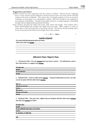 130
Classroom Activities Senior High School
Suggestions and Advice:
Students should have prior experience with the concept of debates. Previous lessons explaining
how to create reasons and the differences between strong reasons and weak reasons will help
students work more confidently. This activity does not require students to have an extensive
vocabulary as the purpose is to conceptualise a debate. JTE/ALT should be very forgiving of
poor grammar and mistakes. Creating strong logical reasons in a foreign language is demanding
enough without adding further grammatical scrutiny.
Some students will grasp the debate idea easily, while others will struggle. Pair students with a
firmer understanding with students who might need more help. Allow students to work at a
slower pace so they are better able to absorb the content. The activity should conclude with a
review of each part of the debate and examples from other students.
Paper Debate
 