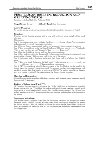 131
Classroom Activities Senior High School
FIRST LESSON: BRIEF INTRODUCTION AND
GREETING WORDS
Submitted by Joshua Clark (Oita Prefectural BOE)
Target Group: 1st year Difficulty Level: Basic Conversation
Activity Objective:
To practice greeting words and becoming comfortable talking to fellow classmates in English
Procedure:
Warm-up activity: listening practice with a song and worksheet using multiple choice word
selections.
Main Activity:
Step 1: Introduce greeting word vocabulary (i.e. I am _______ ) using a PowerPoint presentation
and practice each new word, checking pronunciation.
Step 2: Pass out 9 paper squares to each student and have them write their names on each one.
Step 3: Write target dialogue on the blackboard: Student A: “Hello, my name is ______” Student B:
“Nice to meet you. How are you?” Student A: “I am ________. Thank you.”
Step 4: Practice the dialogue with the students, checking pronunciation.
Step 5: Have students practice the dialogue with 9 other students, exchanging their name cards each
time, resulting in having 9 different name cards by the end of the activity.
Step 6: Students go back to their desks and arrange their 9 new cards in a 3x3 grid for a BINGO
game.
Step 7: Write new, simple dialogue on the black board: “Hello. My name is __________, and I am
_________. How are you ________?” Practice dialogue with students.
Step 8: ALT begins dialogue using his/her own name in the first blank, a greeting word in the
second blank, and a student’s name in the third. The students who have that student’s name card
can flip it over on their desk in order to try to get a BINGO. The student named in the dialogue
goes next, creating a chain with the student’s name that finishes the next recitation.
Materials and Preparation:
Song and accompanying worksheet; CD player; computer with projector; paper squares the size of
business cards (9 per student)
Division of Labour for ALT and JTE:
ALT prepares the warm-up activity, relying on the JTE for clarification of the directions if needed.
For the main activity, the JTE will help the students understand the new vocabulary, though it will
be presented as words associated with pictures for a visual learning component. The JTE may have
to help translate the activity's directions and check the students' understanding at key junctures in
the activity.
Suggestions and Advice:
This activity requires a prepared PowerPoint for the greeting vocabulary but I found that A4 size
flashcards are very effective, especially when left on the board with magnets throughout the activity
for student reference. Also, the BINGO section of the activity can be altered based on time to
either accommodate the traditional three in a row (in this case) or until all of a student's cards have
been flipped over.
First Lesson
 