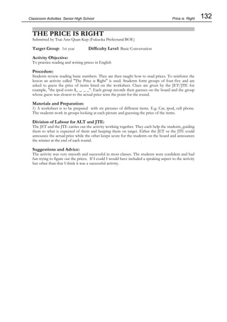 132
Classroom Activities Senior High School
THE PRICE IS RIGHT
Submitted by Tsai-Ann Quan Kep (Fukuoka Prefectural BOE)
Target Group: 1st year Difficulty Level: Basic Conversation
Activity Objective:
To practice reading and writing prices in English
Procedure:
Students review reading basic numbers. They are then taught how to read prices. To reinforce the
lesson an activity called "The Price is Right" is used. Students form groups of four-five and are
asked to guess the price of items listed on the worksheet. Clues are given by the JET/JTE for
example, "the ipod costs $_ _. _ _". Each group records their guesses on the board and the group
whose guess was closest to the actual price wins the point for the round.
Materials and Preparation:
1) A worksheet is to be prepared with six pictures of different items. E.g. Car, ipod, cell phone.
The students work in groups looking at each picture and guessing the price of the items.
Division of Labour for ALT and JTE:
The JET and the JTE carries out the activity working together. They each help the students, guiding
them to what is expected of them and keeping them on target. Either the JET or the JTE could
announce the actual price while the other keeps score for the students on the board and announces
the winner at the end of each round.
Suggestions and Advice:
The activity was very smooth and successful in most classes. The students were confident and had
fun trying to figure out the prices. If I could I would have included a speaking aspect to the activity
but other than that I think it was a successful activity.
Price is Right
 