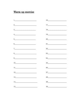 Warm up exercise
1____________________________ 16________________________
2____________________________ 17________________________
3___________________________ 18________________________
4___________________________ 19________________________
5___________________________ 20________________________
6___________________________ 21________________________
7___________________________ 22________________________
8____________________________ 23________________________
9____________________________ 24________________________
10___________________________ 25________________________
11___________________________ 26________________________
12___________________________ 27________________________
13___________________________ 28________________________
14____________________________ 29________________________
15____________________________ 30________________________
 