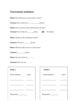 Conversation worksheet
Waiter: Good afternoon, are you ready to order?
Customer: Yes, could I get a ______________, please?
Waiter: Sure, would you like anything else with that?
Customer: Yes, I’d like (a) ________ please . or No thanks.
Waiter: Would you like anything to drink?
Customer: I’ll have a ________, please.
Waiter: Would you like to eat in or take away?
Customer: __________, please.
Waiter: Ok, that will be $_________.
Customer: Here you are.
Order 1 Order 2
Items ordered price Items ordered price
_________________ _________ __________________ _________
_________________ _________ __________________ _________
_________________ _________ __________________ _________
Total price: ___________ Total price: __________
 