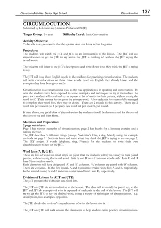 137
Classroom Activities Senior High School
CIRCUMLOCUTION
Submitted by Lokman Lau (Ishikawa Prefectural BOE)
Target Group: 1st year Difficulty Level: Basic Conversation
Activity Objective:
To be able to express words that the speaker does not know or has forgotten.
Procedure:
The students will watch the JET and JTE do an introduction to the lesson. The JET will use
circumlocution to get the JTE to say words the JET is thinking of, without the JET saying the
actual words.
The students will listen to the JET’s descriptions and write down what they think the JET is trying
to say.
The JET will issue three English words to the students for practicing circumlocution. The students
will write circumlocutions on these three words based on English they already know, and the
examples they have been given so far.
Circumlocution is a conversational tool, so the real application is in speaking and conversation. By
now the students have been exposed to some examples and techniques to try it themselves. In
pairs, each student will stand and try to express a list of words to their partner, without saying the
word itself. Their partner has to guess the correct word. After each pair has successfully managed
to complete their word lists, they may sit down. There are 2 rounds to this activity. There are 2
word lists per student (so 4 per pair), one word list per student, per round.
If time allows, any good ideas of circumlocution by students should be demonstrated for the rest of
the class to see and learn from.
Materials and Preparation:
2 page worksheet:
Page 1 has various examples of circumlocution; page 2 has blanks for a listening exercise and a
writing exercise.
The JET describes 5 different things (orange, Valentine's Day, a dog, March) using the example
methods on page 1. Students listen and write what they think the JET is trying to say on page 2.
The JET assigns 3 words (elephant, sing, France) for the students to write their own
circumlocutions to test on the JET.
Word Lists (A, B, C, D):
These are lists of words on small strips on paper that the students will try to convey to their paired
partner, without saying that actual word. Lists A and B have 6 common words each. Lists C and D
have 9 intermediate words.
Each classroom will have designated ‘A’ and ‘B’ columns. ‘A’ columns are paired with ‘B’ columns.
There are 2 rounds. In the first round, A and B columns receive word lists A and B, respectively.
In the second round, A and B columns receive word lists C and D, respectively.
Division of Labour for ALT and JTE:
The JET prepares the worksheet and word lists.
The JET and JTE do an introduction to the lesson. The class will eventually be paired up, so the
JET and JTE do examples of what is expected of each pair by the end of the lesson. The JET will
try to get the JTE to say the desired word, using a variety of techniques of circumlocution. e.g.
descriptions, lists, examples, opposites.
The JTE checks the students’ comprehension of what the lesson aim is.
The JET and JTE will walk around the classroom to help students write practice circumlocutions.
Circumlocution
 