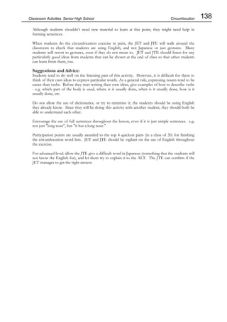138
Classroom Activities Senior High School
Although students shouldn’t need new material to learn at this point, they might need help in
forming sentences.
When students do the circumlocution exercise in pairs, the JET and JTE will walk around the
classroom to check that students are using English, and not Japanese or just gestures. Many
students will resort to gestures, even if they do not mean to. JET and JTE should listen for any
particularly good ideas from students that can be shown at the end of class so that other students
can learn from them, too.
Suggestions and Advice:
Students tend to do well on the listening part of this activity. However, it is difficult for them to
think of their own ideas to express particular words. As a general rule, expressing nouns tend to be
easier than verbs. Before they start writing their own ideas, give examples of how to describe verbs
- e.g. which part of the body is used, where is it usually done, when is it usually done, how is it
usually done, etc.
Do not allow the use of dictionaries, or try to minimise it; the students should be using English
they already know. Since they will be doing this activity with another student, they should both be
able to understand each other.
Encourage the use of full sentences throughout the lesson, even if it is just simple sentences. e.g.
not just "long nose", but "it has a long nose."
Participation points are usually awarded to the top 4 quickest pairs (in a class of 20) for finishing
the circumlocution word lists. JET and JTE should be vigilant on the use of English throughout
the exercise.
For advanced level: allow the JTE give a difficult word in Japanese (something that the students will
not know the English for), and let them try to explain it to the ALT. The JTE can confirm if the
JET manages to get the right answer.
Circumlocution
 