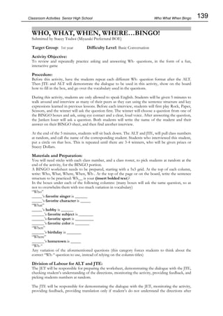 139
Classroom Activities Senior High School
WHO, WHAT, WHEN, WHERE…BINGO!
Submitted by Stacey Tsuboi (Miyazaki Prefectural BOE)
Target Group: 1st year Difficulty Level: Basic Conversation
Activity Objective:
To review and repeatedly practice asking and answering Wh- questions, in the form of a fun,
interactive game
Procedure:
Before this activity, have the students repeat each different Wh- question format after the ALT.
Then JTE and ALT will demonstrate the dialogue to be used in this activity, show on the board
how to fill in the box, and go over the vocabulary used in the questions.
During this activity, students are only allowed to speak English. Students will be given 5 minutes to
walk around and interview as many of their peers as they can using the sentence structure and key
expressions learned in previous lessons. Before each interview, students will first play Rock, Paper,
Scissors, and the winner will ask the question first. The winner will choose a question from one of
the BINGO boxes and ask, using eye contact and a clear, loud voice. After answering the question,
the Janken loser will ask a question. Both students will write the name of the student and their
answer on their BINGO sheet, and then find another interview.
At the end of the 5 minutes, students will sit back down. The ALT and JTE, will pull class numbers
at random, and call the name of the corresponding student. Students who interviewed this student,
put a circle on that box. This is repeated until there are 3-4 winners, who will be given prizes or
Stacey Dollars.
Materials and Preparation:
You will need sticks with each class number, and a class roster, to pick students at random at the
end of the activity, for the BINGO portion.
A BINGO worksheet needs to be prepared, starting with a 5x5 grid. At the top of each column,
write: Who, What, Where, When, Wh-. At the top of the page or on the board, write the sentence
structure to be practiced: Wh__ is your (insert bolded text)?
In the boxes under each of the following columns: (many boxes will ask the same question, so as
not to overwhelm them with too much variation in vocabulary)
“Who”
_____’s favorite singer is ______
_____’s favorite character is _____
“What”
_____’s hobby is ______
______’s favorite subject is _______
______’s favorite sport is _________
______’s favorite color is _______
“When”
______’s birthday is _______
“Where”
______’s hometown is _____
“Wh-“
Any variation of the aforementioned questions (this category forces students to think about the
correct “Wh-“ question to use, instead of relying on the column titles)
Division of Labour for ALT and JTE:
The JET will be responsible for preparing the worksheet, demonstrating the dialogue with the JTE,
checking student’s understanding of the directions, monitoring the activity, providing feedback, and
picking students numbers at random.
The JTE will be responsible for demonstrating the dialogue with the JET, monitoring the activity,
providing feedback, providing translation only if student’s do not understand the directions after
Who What When Bingo
 