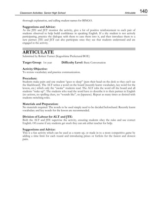 140
Classroom Activities Senior High School
thorough explanation, and calling student names for BINGO.
Suggestions and Advice:
As the JTE and JET monitor the activity, give a lot of positive reinforcement to each pair of
students observed to help build confidence in speaking English. If a shy student is not actively
participating, practice the dialogue with them to ease them into it, and then introduce them to a
new partner. JTE and JET can also participate once they see that students understand and are
engaged in the activity.
ARTICULATE
Submitted by Robert Turner (Kagoshima Prefectural BOE)
Target Group: 1st year Difficulty Level: Basic Conversation
Activity Objective:
To review vocabulary and practice communication.
Procedure:
Students make pairs and one student “goes to sleep” (puts their head on the desk so they can't see
the blackboard). The ALT writes a word on the board (recently learnt vocabulary, key word for the
lesson, etc.) which only the “awake” students read. The ALT rubs the word off the board and all
students “wake up”. The students who read the word have to describe it to their partner in English
(no actions, no spelling clues, no “sounds like”, no Japanese). Repeat as many times as desired with
students switching roles.
Materials and Preparation:
No materials required. The words to be used simply need to be decided beforehand. Recently learnt
vocabulary and key words for the lesson are recommended.
Division of Labour for ALT and JTE:
Both the ALT and JTE supervise the activity, ensuring students obey the rules and use correct
English. Of course if any students get stuck they can ask either teacher for help.
Suggestions and Advice:
This is a fun activity which can be used as a warm up, or made in to a more competitive game by
adding a time limit for each round and introducing prizes or forfeits for the fastest and slowest
pairs.
Articulate
 