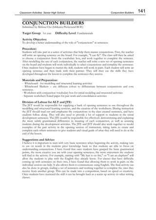 141
Classroom Activities Senior High School
CONJUNCTION BUILDERS
Submitted by Melissa Cho (Ishikawa Prefectural BOE)
Target Group: 1st year Difficulty Level: Fundamentals
Activity Objective:
To develop a better understanding of the role of "conjunctions" in sentences
Procedure:
Students will take part in a series of activities that help them master conjunctions. First, the teacher
will write an opening sentence on the board. For example, "I can fly". The class will then be asked
to choose a conjunction from the vocabulary box, and work together to complete the sentence.
After modelling the use of each conjunction, the teacher will write a new set of opening sentences
on the board and students will work individually to select conjunctions and complete the sentences.
Once students have begun to master the skill, students will work in pairs. Each student will write an
opening sentence and then trade with their partner. They will then use the skills they have
developed throughout the lesson to complete the sentences they receive.
Materials and Preparation:
- Whiteboard - for modelling and structured learning activities
- Whiteboard Markers – use different colour to differentiate between conjunctions and core
sentences.
- Worksheet with conjunction vocabulary box for initial modeling and structured activities
- Separate worksheet/Lined paper for pair work and consolidation activities
Division of Labour for ALT and JTE:
The JET would be responsible for supplying a bank of opening sentences to use throughout the
modelling and structured learning sessions, and the creation of the worksheets. During instruction
the JET should read out and emphasise the conjunctions in the class created sentences, and have
students follow along. They will also need to provide a lot of support to students in the initial
development sentences. The JTE would be responsible for effectively demonstrating and explaining
the more subtle grammatical differences in meaning of each conjunction, as well as assisting
students during the development activities. The JTE and JET should also work together to model
examples of the pair activity in the opening session of instruction, taking turns to create and
complete each others sentences to give students and visual guide of what they will need to do at the
end of the lesson.
Suggestions and Advice:
I believe it is important to start with very basic sentences when beginning the activity, making sure
to use on words in the students prior knowledge bank so that students are able to focus on
understanding conjunctions. I have found that once students have grasped the basic grammatical
points, the more creative you are with your opening sentences, the more enjoyment the students
will find in the activity. For example, starting with "My hair is on fire," or "I am an elephant" will
allow the students to play with the English they already know. For classes that have difficulty
coming up with sentences on their own, I have found that allowing them to work in pairs on the
individual session can help. It also allows them to communicate using English. The final activity can
also be done in groups, trading a set of sentences and working together to complete the ones they
receive from another group. This can be made into a competition, based on speed or creativity.
Once students have mastered the skill it can be brought back as a warm up activity in other writing
classes.
Conjunction Builders
 