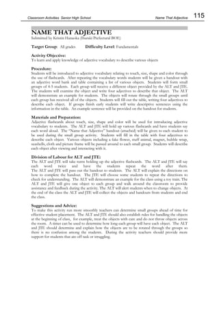 115
Classroom Activities Senior High School
NAME THAT ADJECTIVE
Submitted by Kristin Hanaoka (Ibaraki Prefectural BOE)
Target Group: All grades Difficulty Level: Fundamentals
Activity Objective:
To learn and apply knowledge of adjective vocabulary to describe various objects
Procedure:
Students will be introduced to adjective vocabulary relating to touch, size, shape and color through
the use of flashcards. After repeating the vocabulary words students will be given a handout with
an adjective word bank and table containing a list of various objects. Students will form small
groups of 4-5 students. Each group will receive a different object provided by the ALT and JTE.
The students will examine the object and write four adjectives to describe that object. The ALT
will demonstrate an example for students. The objects will rotate through the small groups until
each group has received all of the objects. Students will fill out the table, writing four adjectives to
describe each object. If groups finish early students will write descriptive sentences using the
information in the table. An example sentence will be provided on the handout for students.
Materials and Preparation:
Adjective flashcards about touch, size, shape and color will be used for introducing adjective
vocabulary to students. The ALT and JTE will hold up various flashcards and have students say
each word aloud. The “Name that Adjective” handout (attached) will be given to each student to
be used during the small group activity. Students will fill in the table with four adjectives to
describe each object. Various objects including a fake flower, stuff animal, magnet, bubble wrap,
seashells, cloth and picture frame will be passed around to each small group. Students will describe
each object after viewing and interacting with it.
Division of Labour for ALT and JTE:
The ALT and JTE will take turns holding up the adjective flashcards. The ALT and JTE will say
each word twice and have the students repeat the word after them.
The ALT and JTE will pass out the handout to students. The ALT will explain the directions on
how to complete the handout. The JTE will choose some students to repeat the directions to
check for understanding. The ALT will demonstrate an example for the class using a toy train. The
ALT and JTE will give one object to each group and walk around the classroom to provide
assistance and feedback during the activity. The ALT will alert students when to change objects. At
the end of the class the ALT and JTE will collect the objects and handouts from students and end
the class.
Suggestions and Advice:
To make this activity run more smoothly teachers can determine small groups ahead of time for
effective student placement. The ALT and JTE should also establish rules for handling the objects
at the beginning of class, for example, treat the objects with care and do not throw objects across
the room. A timer can be used to determine how long each group will have each object. The ALT
and JTE should determine and explain how the objects are to be rotated through the groups so
there is no confusion among the students. During the activity teachers should provide more
support for students that are off task or struggling.
Name That Adjective
 
