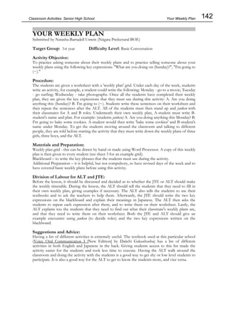 142
Classroom Activities Senior High School
YOUR WEEKLY PLAN
Submitted by Natasha Barradell Unwin (Niigata Prefectural BOE)
Target Group: 1st year Difficulty Level: Basic Conversation
Activity Objective:
To practice asking someone about their weekly plans and to practice telling someone about your
weekly plans using the following key expressions: "What are you doing on (Sunday)?", "I'm going to
(~)."
Procedure:
The students are given a worksheet with a 'weekly plan' grid. Under each day of the week, students
write an activity, for example, a student could write the following: Monday - go to a movie; Tuesday
- go surfing; Wednesday - take photographs. Once all the students have completed their weekly
plan, they are given the key expressions that they must use during this activity: A. Are you doing
anything this (Sunday)? B. I'm going to (~). Students write these sentences on their worksheet and
then repeat the sentences after the ALT. All of the students must then stand up and janken with
their classmates for A and B roles. Underneath their own weekly plan, A-student must write B-
student's name and plan. For example: (students janken) A. Are you doing anything this Monday? B.
I'm going to bake some cookies. A-student would then write 'bake some cookies' and B-student's
name under Monday. To get the students moving around the classroom and talking to different
people, they are told before starting the activity that they must write down the weekly plans of three
girls, three boys, and the ALT.
Materials and Preparation:
Weekly plan grid - this can be drawn by hand or made using Word Processor. A copy of this weekly
plan is then given to every student (see sheet 3 for an example grid).
Blackboard – to write the key phrases that the students must use during the activity.
Additional Preparation – it is helpful, but not compulsory, to have revised days of the week and to
have covered basic weekly plans before using this activity.
Division of Labour for ALT and JTE:
Before the lesson, it should be discussed and decided as to whether the JTE or ALT should make
the weekly timetable. During the lesson, the ALT should tell the students that they need to fill in
their own weekly plan, giving examples if necessary. The ALT also tells the students to use their
textbooks and to ask the teachers to help them. Afterwards, the JTE should write the two key
expressions on the blackboard and explain their meanings in Japanese. The ALT then asks the
students to repeat each expression after them, and to write them on their worksheet. Lastly, the
ALT explains too the students that they need to find out what their classmate's weekly plans are,
and that they need to write them on their worksheet. Both the JTE and ALT should give an
example encounter using janken (to decide roles) and the two key expressions written on the
blackboard.
Suggestions and Advice:
Having a list of different activities is extremely useful. The textbook used at this particular school
(Voice Oral Communication I [New Edition] by Daiichi Gakushusha) has a list of different
activities in both English and Japanese in the back. Giving students access to this list made the
activity easier for the students and took less time to execute. Having the ALT walk around the
classroom and doing the activity with the students is a good way to get shy or low level students to
participate. It is also a good way for the ALT to get to know the students more, and vice versa.
Your Weekly Plan
 