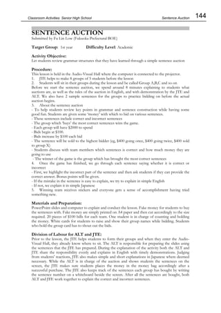 144
Classroom Activities Senior High School
SENTENCE AUCTION
Submitted by Fu Lin Low (Fukuoka Prefectural BOE)
Target Group: 1st year Difficulty Level: Academic
Activity Objective:
Let students review grammar structures that they have learned through a simple sentence auction
Procedure:
This lesson is held in the Audio-Visual Hall where the computer is connected to the projector.
1. JTE helps to make 8 groups of 5 students before the lesson
2. Students will sit in their groups during the lesson and be called Group A,B,C and so on
Before we start the sentence auction, we spend around 8 minutes explaining to students what
auctions are, as well as the rules of the auction in English, and with demonstration by the JTE and
ALT. We also have 2 sample sentences for the groups to practice bidding on before the actual
auction begins.
3. About the sentence auction
- To help students review key points in grammar and sentence construction while having some
good fun. Students are given some ‘money’ with which to bid on various sentences.
- These sentences include correct and incorrect sentences
- The group which ‘buys’ the most correct sentences wins the game.
- Each group will have $2000 to spend
- Bids begin at $100.
- Bids increase by $100 each bid
- The sentence will be sold to the highest bidder (eg, $400 going once, $400 going twice, $400 sold
to group X)
- Students discuss with team members which sentences is correct and how much money they are
going to use
- The winner of the game is the group which has brought the most correct sentences
4. Once the game has finished, we go through each sentence saying whether it is correct or
incorrect
- First, we highlight the incorrect part of the sentence and then ask students if they can provide the
correct answer. Bonus points will be given.
- If the mistake in the sentence is easy to explain, we try to explain in simple English
- If not, we explain it in simple Japanese
5. Winning team receives stickers and everyone gets a sense of accomplishment having tried
something new.
Materials and Preparation:
PowerPoint slides and computer to explain and conduct the lesson. Fake money for students to buy
the sentences with. Fake money are simply printed on A4 paper and then cut accordingly to the size
required. 20 pieces of $100 bills for each team. One student is in charge of counting and holding
the money. White cards for students to raise and show their group names while bidding. Students
who hold the group card has to shout out the bids.
Division of Labour for ALT and JTE:
Prior to the lesson, the JTE helps students to form their groups and when they enter the Audio-
Visual Hall, they already know where to sit. The ALT is responsible for preparing the slides using
the sentences that the JTE has prepared. During the explanation of the activity both the ALT and
JTE share the responsibility evenly and explains in English with timely demonstrations. Judging
from students' reactions, JTE also makes simple and short explanations in Japanese where deemed
necessary. While the ALT is in charge of the auction and shows students the sentences on the
screen, the JTE makes sure students places the money in the money bag accordingly after a
successful purchase. The JTE also keeps track of the sentences each group has bought by writing
the sentence number on a whiteboard beside the screen. After all the sentences are bought, both
ALT and JTE work together to explain the correct and incorrect sentences.
Sentence Auction
 