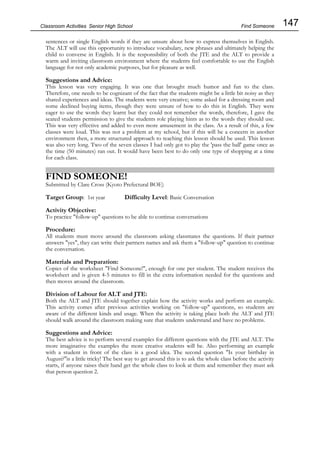 147
Classroom Activities Senior High School
sentences or single English words if they are unsure about how to express themselves in English.
The ALT will use this opportunity to introduce vocabulary, new phrases and ultimately helping the
child to converse in English. It is the responsibility of both the JTE and the ALT to provide a
warm and inviting classroom environment where the students feel comfortable to use the English
language for not only academic purposes, but for pleasure as well.
Suggestions and Advice:
This lesson was very engaging. It was one that brought much humor and fun to the class.
Therefore, one needs to be cognizant of the fact that the students might be a little bit noisy as they
shared experiences and ideas. The students were very creative; some asked for a dressing room and
some declined buying items, though they were unsure of how to do this in English. They were
eager to use the words they learnt but they could not remember the words, therefore, I gave the
seated students permission to give the students role playing hints as to the words they should use.
This was very effective and added to even more amusement in the class. As a result of this, a few
classes were loud. This was not a problem at my school, but if this will be a concern in another
environment then, a more structured approach to teaching this lesson should be used. This lesson
was also very long. Two of the seven classes I had only got to play the 'pass the ball' game once as
the time (50 minutes) ran out. It would have been best to do only one type of shopping at a time
for each class.
FIND SOMEONE!
Submitted by Clare Cross (Kyoto Prefectural BOE)
Target Group: 1st year Difficulty Level: Basic Conversation
Activity Objective:
To practice "follow-up" questions to be able to continue conversations
Procedure:
All students must move around the classroom asking classmates the questions. If their partner
answers "yes", they can write their partners names and ask them a "follow-up" question to continue
the conversation.
Materials and Preparation:
Copies of the worksheet "Find Someone!", enough for one per student. The student receives the
worksheet and is given 4-5 minutes to fill in the extra information needed for the questions and
then moves around the classroom.
Division of Labour for ALT and JTE:
Both the ALT and JTE should together explain how the activity works and perform an example.
This activity comes after previous activities working on "follow-up" questions, so students are
aware of the different kinds and usage. When the activity is taking place both the ALT and JTE
should walk around the classroom making sure that students understand and have no problems.
Suggestions and Advice:
The best advice is to perform several examples for different questions with the JTE and ALT. The
more imaginative the examples the more creative students will be. Also performing an example
with a student in front of the class is a good idea. The second question "Is your birthday in
August?"is a little tricky! The best way to get around this is to ask the whole class before the activity
starts, if anyone raises their hand get the whole class to look at them and remember they must ask
that person question 2.
Find Someone
 