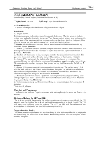 149
Classroom Activities Senior High School
RESTAURANT LESSON
Submitted by Andrew August (Kumamoto Prefectural BOE)
Target Group: 1st year Difficulty Level: Basic Conversation
Activity Objective:
To practice ordering food at a restaurant using conversational English
Procedure:
1. English Shiritori.
In this game, arrange students into teams (for example desk rows)。The first group of students
write a word spoken by the teacher (e.g. apple). Then the next student writes a word beginning with
the last letter of the previous word (e.g. elephant), and so on for the set time (e.g. 3 minutes). Then
after the set time, the team with the most correct words is declared the winner.
Variation: Advanced students can make food or restaurant words. Other classes can make any
words for Shiritori. 5 minutes.
2.2 Section 1) Restaurant sentences. Students complete restaurant sentences with full sentences. For
bonus points teachers will ask for volunteers to say the three answers. My favorite restaurant is
Joyful etc…8 minutes
2.3 Teachers ask the students to make an original name for the restaurant on the work sheet. This
gets some funny creative ideas. Then the menu will be explained to the students. 5 minutes
2.4 Section 2) The teachers ask the students what they do when they go to a restaurant. First
question: How do you ask for food in a restaurant? (You make an order / you order your food) etc.
Next question: after you have eaten your food how do you pay for it? (You ask for the bill) etc. 7
minutes
2.5 Section 3) Restaurant conversation demonstration / listening test. The teachers set up a desk
with the plate, knife, fork and flowers. The waiter wears the apron. The teachers demonstrate the
two restaurant dialogues and the students fill in the blanks on the work sheet. Then check the
answers and explain the dialogue if that is needed. 10 minutes.
2.6 Restaurant conversation practice – pair work. Students practice the dialogues “ordering food”
and “paying for your meal”. One student is the waiter and one student is the customer. After one
try, students change roles. 10 minutes
2.7 Volunteers can come up and demonstrate ordering at a restaurant in pairs for bonus points. 5
minutes
Total time: 50 minutes
Materials and Preparation:
Handouts for the students. Props for restaurant table such as plates, forks, apron and flowers – be
creative.
Division of Labour for ALT and JTE:
The ALT is responsible for preparing the worksheet printouts and restaurant materials. Or the JTE
can also assist. In the class, the ALT will lead this lesson explaining it in simple English. The JTE
will assist with explaining points in Japanese. The ALT and JTE will also demonstrate the
conversations to the students and assist students during the activity.
Suggestions and Advice:
This lesson is quite straightforward if it is followed step by step. Students will be able to progress in
the lesson using the instructions in the lesson. So clear explanations of what is required of the
students is required.
Restaurant Lesson
 