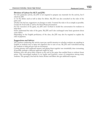 150
Classroom Activities Senior High School
Division of Labour for ALT and JTE:
For this particular activity, the JTE is not required to prepare any materials for the activity, but I
asked my JTE
to vet the dishes used as well as ideas for dishes. My JTE was also consulted on the rules of the
game and
whether she had any suggestions on changes to make. I wanted the rules to be as simple as possible.
I made the food cards as well as the PowerPoint presentation.
For the execution of the game, my JTE and I worked to model the conversation for students to
help them
better understand the rules of the game. My JTE and I also exchanged some basic questions about
some dishes.
Depending on the English proficiency of the class, the JTE may also be required to explain the
rules in Japanese.
Suggestions and Advice:
The teachers conducting this activity must pay careful attention to whether students are speaking in
English as students may to lapse into Japanese due to ease of use. My JTE and I circulated among
the students to help prevent such an occurrence.
Cutting pictures and cardboard squares and gluing them together was remarkably time-consuming.
If possible, perhaps a different approach might be used.
Students were also given little coupons at the end of the game that enabled them to redeem future
prizes. This encouraged students to try harder and fostered a sense of competition among many
students. The group(s) that had the fastest Waiter and Diner also got additional coupons.
Restaurant Lesson
 