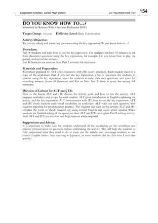 154
Classroom Activities Senior High School
DO YOU KNOW HOW TO…?
Submitted by Rebecca Weir (Okayama Prefectural BOE)
Target Group: 1st year Difficulty Level: Basic Conversation
Activity Objective:
To practice asking and answering questions using the key expression Do you know how to…?
Procedure:
Part A: Students will learn how to use the key expression. The students will have 10 minutes to ask
their classmates questions using the key expression, for example, Do you know how to play the
guitar?, and record the answers.
Part B: Students use answers from Part A to write full sentences.
Materials and Preparation:
Worksheet prepared by ALT after discussion with JTE (copy attached). Each student receives a
copy of the worksheet. Part A sets out the key expression, a list of questions for students to
practice using the key expression, space for students to write their own questions, and space for
recording answers (name of classmate and Yes or No). Part B there is space for writing full
sentences.
Division of Labour for ALT and JTE:
Prior to the lesson ALT and JTE discuss the activity goals and how to run the activity. ALT
prepares worksheet and a copy for each student. ALT gives introduction in English explaining the
activity and the key expression. ALT demonstrates with JTE how to use the key expression. ALT
and JTE check students understand vocabulary on worksheet. ALT reads out each question, with
students repeating for pronunciation practice. The students can then do the activity. ALT and JTE
circulate the room to check students are using correct English and assist where needed. When
students are finished asking all the questions, then ALT and JTE can explain Part B writing activity.
Both ALT and JTE can circulate and help students where required.
Suggestions and Advice:
It is important to make sure the students understand all the vocabulary on the worksheet and
practice pronunciation of questions before undertaking the activity. This will help the students to
fully understand what they need to do to carry out the activity and encourage students to use
correct English (rather than reverting to Japanese, as some students did the first time I used this
activity).
Do You Know How To?
 