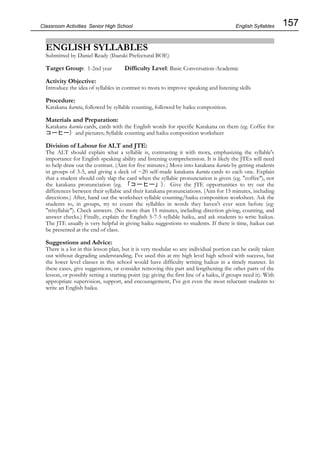 157
Classroom Activities Senior High School
ENGLISH SYLLABLES
Submitted by Daniel Ready (Ibaraki Prefectural BOE)
Target Group: 1-2nd year Difficulty Level: Basic Conversation-Academic
Activity Objective:
Introduce the idea of syllables in contrast to mora to improve speaking and listening skills
Procedure:
Katakana karuta, followed by syllable counting, followed by haiku composition.
Materials and Preparation:
Katakana karuta cards, cards with the English words for specific Katakana on them (eg. Coffee for
コーヒー) and pictures; Syllable counting and haiku composition worksheet
Division of Labour for ALT and JTE:
The ALT should explain what a syllable is, contrasting it with mora, emphasizing the syllable's
importance for English speaking ability and listening comprehension. It is likely the JTEs will need
to help draw out the contrast. (Aim for five minutes.) Move into katakana karuta by getting students
in groups of 3-5, and giving a deck of ~20 self-made katakana karuta cards to each one. Explain
that a student should only slap the card when the syllabic pronunciation is given (eg. "coffee"), not
the katakana pronunciation (eg. 「コーヒー」). Give the JTE opportunities to try out the
differences between their syllabic and their katakana pronunciations. (Aim for 15 minutes, including
directions.) After, hand out the worksheet syllable counting/haiku composition worksheet. Ask the
students to, in groups, try to count the syllables in words they haven't ever seen before (eg:
"trisyllabic"). Check answers. (No more than 15 minutes, including direction giving, counting, and
answer checks.) Finally, explain the English 5-7-5 syllable haiku, and ask students to write haikus.
The JTE usually is very helpful in giving haiku suggestions to students. If there is time, haikus can
be presented at the end of class.
Suggestions and Advice:
There is a lot in this lesson plan, but it is very modular so any individual portion can be easily taken
out without degrading understanding. I've used this at my high level high school with success, but
the lower level classes in this school would have difficulty writing haikus in a timely manner. In
these cases, give suggestions, or consider removing this part and lengthening the other parts of the
lesson, or possibly setting a starting point (eg: giving the first line of a haiku, if groups need it). With
appropriate supervision, support, and encouragement, I've got even the most reluctant students to
write an English haiku.
English Syllables
 