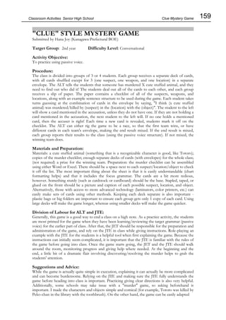 159
Classroom Activities Senior High School
"CLUE" STYLE MYSTERY GAME
Submitted by Hana Joy (Kanagawa Prefectural BOE)
Target Group: 2nd year Difficulty Level: Conversational
Activity Objective:
To practice using passive voice.
Procedure:
The class is divided into groups of 3 or 4 students. Each group receives a separate deck of cards,
with all cards shuffled except for 3 (one suspect, one weapon, and one location) in a separate
envelope. The ALT tells the students that someone has murdered X cute stuffed animal, and they
need to find out who did it! The students deal out all of the cards to each other, and each group
receives a slip of paper. The paper contains a checklist of all of the suspects, weapons, and
locations, along with an example sentence structure to be used during the game. Each student takes
turns guessing at the combination of cards in the envelope by saying, "I think (x cute stuffed
animal) was murdered/killed by (suspect) in the (location) with the (object)". The student to the left
will show a card mentioned in the accusation, unless they do not have one. If they are not holding a
card mentioned in the accusation, the next student to the left will. If no one holds a mentioned
card, then the accuser is right! Each time a new card is revealed, students mark it off on the
checklist. The ALT can either rig the game to be a race, so that the first team wins, or have
different cards in each team's envelope, making the end result mixed. If the end result is mixed,
each group reports their results to the class (using the passive voice structure). If not mixed, the
winning team does.
Materials and Preparation:
Materials: a cute stuffed animal (something that is a recognizable character is good, like Totoro);
copies of the murder checklist; enough separate decks of cards (with envelopes) for the whole class;
(not required) a prize for the winning team. Preparation: the murder checklist can be assembled
using either Word or Excel. There should be a space next to each suspect/location/object to check
it off the list. The most important thing about the sheet is that it is easily understandable (chart
formatting helps) and that it includes the focus grammar. The cards are a bit more tedious,
however. Something sturdy (such as cardstock or cardboard) should be the base. Stapled, taped, or
glued on the front should be a picture and caption of each possible suspect, location, and object.
Alternatively, those with access to more advanced technology (laminators, color printers, etc.) can
easily make sets of cards using other methods. Keeping each deck separate is also important -
plastic bags or big folders are important to ensure each group gets only 1 copy of each card. Using
large decks will make the game longer, whereas using smaller decks will make the game quicker.
Division of Labour for ALT and JTE:
Generally, this game is a good way to end a class on a high note. As a practice activity, the students
are most primed for the game when they have been learning/reviewing the target grammar (passive
voice) for the earlier part of class. After that, the JET should be responsible for the preparation and
administration of the game, and rely on the JTE in class while giving instructions. Role-playing an
example with the JTE for the students is a helpful tool when first explaining the game. Because the
instructions can initially seem complicated, it is important that the JTE is familiar with the rules of
the game before going into class. Once the game starts going, the JET and the JTE should walk
around the room, monitoring progress and giving help where needed. At the beginning and the
end, a little bit of a dramatic flair involving discovering/resolving the murder helps to grab the
students' attention.
Suggestions and Advice:
While the game is actually quite simple in execution, explaining it can actually be more complicated
and can become burdensome. Relying on the JTE and making sure the JTE fully understands the
game before heading into class is important. Practicing giving clear directions is also very helpful.
Additionally, some schools may take issue with a "murder" game, so asking beforehand is
important. I made the characters and objects simple and comical (for example, Totoro was killed by
Peko-chan in the library with the toothbrush). On the other hand, the game can be easily adapted
Clue Mystery Game
 