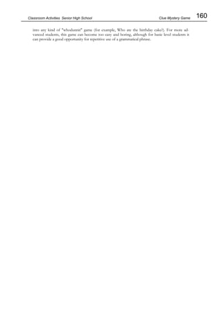 160
Classroom Activities Senior High School Clue Mystery Game
into any kind of "whodunnit" game (for example, Who ate the birthday cake?). For more ad-
vanced students, this game can become too easy and boring, although for basic level students it
can provide a good opportunity for repetitive use of a grammatical phrase.
 