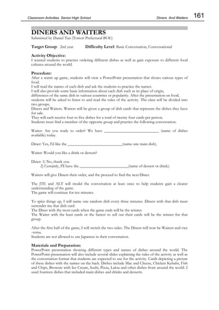 161
Classroom Activities Senior High School
DINERS AND WAITERS
Submitted by Daniel Tan (Tottori Prefectural BOE)
Target Group: 2nd year Difficulty Level: Basic Conversation, Conversational
Activity Objective:
I wanted students to practice ordering different dishes as well as gain exposure to different food
cultures around the world.
Procedure:
After a warm up game, students will view a PowerPoint presentation that shows various types of
food.
I will read the names of each dish and ask the students to practice the names.
I will also provide some basic information about each dish such as its place of origin,
differences of the same dish in various countries or popularity. After the presentation on food,
students will be asked to listen to and read the rules of the activity. The class will be divided into
two groups,
Diners and Waiters. Waiters will be given a group of dish cards that represent the dishes they have
for sale.
They will each receive four to five dishes for a total of twenty four cards per person.
Students must find a member of the opposite group and practice the following conversation.
Waiter: Are you ready to order? We have ___________________________ (name of dishes
available) today.
Diner: Yes, I'd like the ___________________________(name one main dish).
Waiter: Would you like a drink or dessert?
Diner: 1) No, thank you.
2) Certainly, I'll have the ________________________(name of dessert or drink).
Waiters will give Diners their order, and the proceed to find the next Diner.
The JTE and ALT will model the conversation at least once to help students gain a clearer
understanding of the game.
The game will continue for ten minutes.
To spice things up, I will name one random dish every three minutes. Diners with that dish must
surrender me that dish card.
The Diner with the most cards when the game ends will be the winner.
The Waiter with the least cards or the fastest to sell out their cards will be the winner for that
group.
After the first half of the game, I will switch the two sides. The Diners will now be Waiters and vice
-versa.
Students are not allowed to use Japanese in their conversation.
Materials and Preparation:
PowerPoint presentation showing different types and names of dishes around the world. The
PowerPoint presentation will also include several slides explaining the rules of the activity as well as
the conversation format that students are expected to use for the activity. Cards depicting a picture
of these dishes with the names on the back. Dishes include Mac and Cheese, Chicken Kebabs, Fish
and Chips, Brownie with Ice Cream, Sushi, Pizza, Laksa and other dishes from around the world. I
used fourteen dishes that included main dishes and drinks and desserts.
Diners And Waiters
 