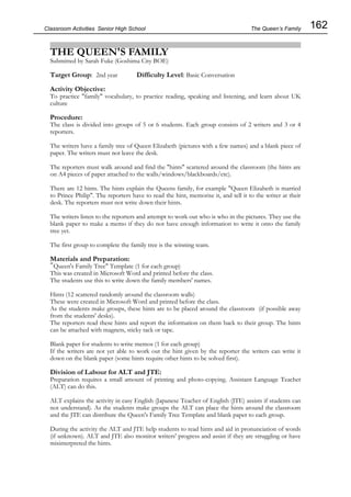 162
Classroom Activities Senior High School
THE QUEEN'S FAMILY
Submitted by Sarah Fuke (Goshima City BOE)
Target Group: 2nd year Difficulty Level: Basic Conversation
Activity Objective:
To practice "family" vocabulary, to practice reading, speaking and listening, and learn about UK
culture
Procedure:
The class is divided into groups of 5 or 6 students. Each group consists of 2 writers and 3 or 4
reporters.
The writers have a family tree of Queen Elizabeth (pictures with a few names) and a blank piece of
paper. The writers must not leave the desk.
The reporters must walk around and find the "hints" scattered around the classroom (the hints are
on A4 pieces of paper attached to the walls/windows/blackboards/etc).
There are 12 hints. The hints explain the Queens family, for example "Queen Elizabeth is married
to Prince Philip". The reporters have to read the hint, memorise it, and tell it to the writer at their
desk. The reporters must not write down their hints.
The writers listen to the reporters and attempt to work out who is who in the pictures. They use the
blank paper to make a memo if they do not have enough information to write it onto the family
tree yet.
The first group to complete the family tree is the winning team.
Materials and Preparation:
"Queen's Family Tree" Template (1 for each group)
This was created in Microsoft Word and printed before the class.
The students use this to write down the family members' names.
Hints (12 scattered randomly around the classroom walls)
These were created in Microsoft Word and printed before the class.
As the students make groups, these hints are to be placed around the classroom (if possible away
from the students' desks).
The reporters read these hints and report the information on them back to their group. The hints
can be attached with magnets, sticky tack or tape.
Blank paper for students to write memos (1 for each group)
If the writers are not yet able to work out the hint given by the reporter the writers can write it
down on the blank paper (some hints require other hints to be solved first).
Division of Labour for ALT and JTE:
Preparation requires a small amount of printing and photo-copying. Assistant Language Teacher
(ALT) can do this.
ALT explains the activity in easy English (Japanese Teacher of English (JTE) assists if students can
not understand). As the students make groups the ALT can place the hints around the classroom
and the JTE can distribute the Queen's Family Tree Template and blank paper to each group.
During the activity the ALT and JTE help students to read hints and aid in pronunciation of words
(if unknown). ALT and JTE also monitor writers' progress and assist if they are struggling or have
misinterpreted the hints.
The Queen’s Family
 