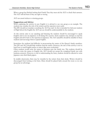 163
Classroom Activities Senior High School
When a group has finished writing their Family Tree they must ask the ALT to check their answers.
The ALT will tell them if they are right or wrong.
ALT can award stickers to winning groups.
Suggestions and Advice:
When explaining the activity in easy English it is advised to use one group as an example. The
students can visualise the role of the writers and the reporters more easily.
The JTE should not translate everything the ALT has said. As this is intended for 2nd year students
of High School the English the ALT can use should be understandable by the students.
As this activity aims to use speaking and listening the students should be encouraged to speak
English and to not use Japanese at all during this exercise. Some students may attempt to read the
English and tell it back to the reporters in Japanese. The ALT and JTEs should be mindful of these
students and encourage them to speak English.
Sometimes the students had difficulty in pronouncing the names of the Queen's family members.
The JTE and ALT should help students read the names. However, the aim of this activity is not to
learn how to read English names so minor slips were overlooked.
Often students would write the names in katakana onto the family tree. The students should be
asked to write the names in English (the ALT should not accept the completed family tree with
katakana answers). However, to aid in understanding the hints, students should be allowed to write
Japanese onto their blank papers.
In smaller classrooms, hints may be viewable by the writers from their desks. Writers should be
discouraged from looking at the hints. Hints should be placed fairly around the room so no one
group has an advantage.
The Queen’s Family
 