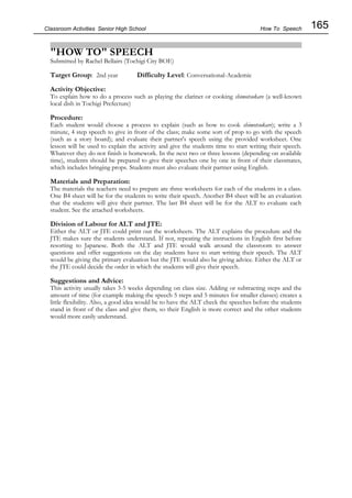 165
Classroom Activities Senior High School
"HOW TO" SPEECH
Submitted by Rachel Bellairs (Tochigi City BOE)
Target Group: 2nd year Difficulty Level: Conversational-Academic
Activity Objective:
To explain how to do a process such as playing the clarinet or cooking shimotsukare (a well-known
local dish in Tochigi Prefecture)
Procedure:
Each student would choose a process to explain (such as how to cook shimotsukare); write a 3
minute, 4 step speech to give in front of the class; make some sort of prop to go with the speech
(such as a story board); and evaluate their partner's speech using the provided worksheet. One
lesson will be used to explain the activity and give the students time to start writing their speech.
Whatever they do not finish is homework. In the next two or three lessons (depending on available
time), students should be prepared to give their speeches one by one in front of their classmates,
which includes bringing props. Students must also evaluate their partner using English.
Materials and Preparation:
The materials the teachers need to prepare are three worksheets for each of the students in a class.
One B4 sheet will be for the students to write their speech. Another B4 sheet will be an evaluation
that the students will give their partner. The last B4 sheet will be for the ALT to evaluate each
student. See the attached worksheets.
Division of Labour for ALT and JTE:
Either the ALT or JTE could print out the worksheets. The ALT explains the procedure and the
JTE makes sure the students understand. If not, repeating the instructions in English first before
resorting to Japanese. Both the ALT and JTE would walk around the classroom to answer
questions and offer suggestions on the day students have to start writing their speech. The ALT
would be giving the primary evaluation but the JTE would also be giving advice. Either the ALT or
the JTE could decide the order in which the students will give their speech.
Suggestions and Advice:
This activity usually takes 3-5 weeks depending on class size. Adding or subtracting steps and the
amount of time (for example making the speech 5 steps and 5 minutes for smaller classes) creates a
little flexibility. Also, a good idea would be to have the ALT check the speeches before the students
stand in front of the class and give them, so their English is more correct and the other students
would more easily understand.
How To Speech
 