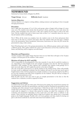 169
Classroom Activities Senior High School
NEWSROUND
Submitted by Emma Smith (Ashigaka City BOE)
Target Group: 3rd year Difficulty Level: Academic
Activity Objective:
Activity objective is to improve writing abilities, making sentences and speaking in front of people
through presentations.
Procedure:
Part 1: Split class into groups of 3 or 4. Give each group a piece of paper with an image of a news
story on it. The students must decide what the picture is about, and create a news story about the
picture. Their newspaper story must have a title, and a caption for the image as well as the main
story. Tell the students that each of them must write at least 2 or 3 sentences about the story, so
that all students will be contributing.
Part 2: When all the stories are complete, have the students come to the front and present their
news story to the class as a real live news piece. Have the students make sure they have a defined
role in the presentation: News broadcaster, Interviewer, Interviewee etc. Have the JTE record the
presentations using a video camera.
Part3: Watching back each of the groups presentations, have different groups analyze and evaluate
a different group. After, gather students for a peer to peer discussion on how they could have done
better, and what they need to improve on in the future.
Materials and Preparation:
A3 piece of paper. News paper images that have been cut out. Stick these with glue to the A3 piece
of paper. Coloured pens for the students. Video camera.
Division of Labour for ALT and JTE:
ALT is responsible for the preparation of the class materials. It may also be useful for students to
see, (depending on their English level) and example newspaper story that the ALT has prepared
themselves, with examples of titles, captions and vocabulary that students could perhaps use in
their own work. Have the ALT explain the activity to the class in English.
The role of the JTE in this lesson is to aid the students in the writing activity. There will probably
be many words or additional vocabulary that the students will want to use but have never seen in
English before. If the ALT has prepared an example worksheet, it may also be useful for the JTE to
go over this worksheet and make notes in Japanese for the students. The JTE will be in charge of
recording the presentations as well.
Both the JTE and the ALT may want to give an example presentation to the class so that the
students have a reference on what is expected of them.
Suggestions and Advice:
I would do this lesson split into three parts. First lesson the writing, the second lesson practice for
the presentations, and then the presentations, and third would be watching the presentations back,
evaluating each other and peer to peer discussions. I think that in order to do all three parts, you
would need at least three lessons to complete all the activities. The three parts to this lesson plan
could easily be adapted to a shorter time period by cutting out either the evaluation, or the
evaluation and presentation depending on how much time your JTE wants to dedicate to the
project. These activities are generally aimed at high level students who already have a reasonable
grasp on the English language. Possibly with a lot more guidance and time, maybe by leaving out
part 3, this lesson could also be used with some lower level students as well.
Newsround
 