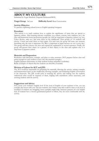 171
Classroom Activities Senior High School
ABOUT MY CULTURE
Submitted by Tegan Murdock (Nagasaki Prefectural BOE)
Target Group: 3rd year Difficulty Level: Basic Conversation
Activity Objective:
To practice explaining cultural icons to English speaking foreigners
Procedure:
.This activity is to teach students how to explain the significance of items that are special to
Japanese culture. After learning relevant vocabulary (e.g. culture, custom, luck, tradition, etc.), the
class will brainstorm items/professions/people/etc. that are important to Japanese culture (e.g. rice,
Tokyo Skytree, miko etc.) and write them on the chalkboard. Then groups of 3-4 students will
choose 5 items and write them on their paper. For each item the group will write one sentence
describing why the item is important (Ex: Rice is important in Japan because we eat it every day.)
The group will then choose one item and expand the explanation to several sentences. Finally, the
group will present their object (or a picture of their object) to the class and explains why it is
important to Japanese culture.
Materials and Preparation:
Worksheet with directions, example, and place to write sentences (ALT prepares before class and
prints enough for each student to have one. See attached example.)
English/Japanese dictionaries (to help students lookup unfamiliar vocabulary)
Realia (examples of objects that the students can describe, if needed)
Division of Labour for ALT and JTE:
The ALT would be responsible for preparing the materials, directing the activity, writing examples
and brainstormed items on the chalkboard, showing examples, and facilitating English conversation
in the classroom. The JTE would assist in teaching the activity and making sure the students
understood what would be required of them, helping with translations (when necessary), and
assisting students with the activity.
Suggestions and Advice:
First, know your students' English level. If the level of English of your students is low, you can
consider this lesson with your 3rd year students, but I believe that that could be done at any level if
modified. If students are struggling, more examples might help. Sentence patterns are very helpful
here. If students have a known grammatical pattern to follow, they are more comfortable with the
activity.
About My Culture
 