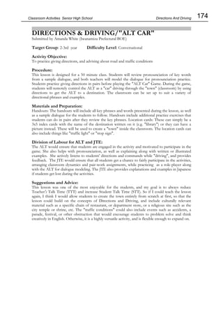 174
Classroom Activities Senior High School
DIRECTIONS & DRIVING/"ALT CAR"
Submitted by Amanda White (Iwanamiza Prefectural BOE)
Target Group: 2-3rd year Difficulty Level: Conversational
Activity Objective:
To practice giving directions, and advising about road and traffic conditions
Procedure:
This lesson is designed for a 50 minute class. Students will review pronounciation of key words
from a sample dialogue, and both teachers will model the dialogue for pronounciation practice.
Students practice giving directions in pairs before playing the "ALT Car" Game. During the game,
students will remotely control the ALT as a "car" driving through the "town" (classroom) by using
directions to get the ALT to a destination. The classroom can be set up to suit a variety of
directional phrases and examples.
Materials and Preparation:
Handouts: The handouts will include all key phrases and words presented during the lesson, as well
as a sample dialogue for the students to follow. Handouts include additional practice exercises that
students can do in pairs after they review the key phrases. Location cards: These can simply be a
3x5 index cards with the name of the destination written on it (e.g. "library") or they can have a
picture instead. These will be used to create a "town" inside the classroom. The location cards can
also include things like "traffic light" or "stop sign".
Division of Labour for ALT and JTE:
The ALT would ensure that students are engaged in the activity and motivated to participate in the
game. She also helps with pronounciation, as well as explaining along with written or illustrated
examples. She actively listens to students' directions and commands while "driving", and provides
feedback. The JTE would ensure that all students get a chance to fairly participate in the activities,
arranging classroom dynamics and pair-work assignments, while practicing as a role-player along
with the ALT for dialogue modeling. The JTE also provides explanations and examples in Japanese
if students get lost during the activities.
Suggestions and Advice:
This lesson was one of the most enjoyable for the students, and my goal is to always reduce
Teacher's Talk Time (TTT) and increase Student Talk Time (STT). So if I could teach the lesson
again, I think I would allow students to create the town entirely from scratch at first, so that the
lesson could build on the concepts of Directions and Driving, and include culturally relevant
material such as a specific chain of restaurant, or department store, or a religious site such as the
city temple or shrine, etc. The "traffic conditions" could also include events such as accidents, a
parade, festival, or other obstruction that would encourage students to problem solve and think
creatively in English. Otherwise, it is a highly versatile activity, and is flexible enough to expand on.
Directions And Driving
 
