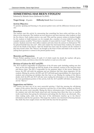 119
Classroom Activities Senior High School
SOMETHING HAS BEEN STOLEN!
Submitted by Merinda Owens (Kishiwada City BOE)
Target Group: All grades Difficulty Level: Basic Conversation
Activity Objective:
To practice speaking and listening to the present perfect tense and the differences between for and
since
Procedure:
The teachers start this activity by announcing that something has been stolen and there are five
thieves in the classroom. The students are now detectives and must interview other students to find
the five thieves. Each student receives one card. This card has answers written in broken English
for the students to build sentences on, for example, [be a member of soccer club] [2 years]. The
example sentence would be "I have been a member of soccer club for 2 years". There are 6 of these
answers. Students interview three fellow students and write down the answers in third person "He
has played baseball since last year". After each student has interviewed three students, the teachers
read out the details of the thieves. After the details have been said, the teachers ask the students if
they have found a thief. The "thieves" are brought to the front of class and made to do an easy task
(asking them questions to answer in the present perfect tense)
Materials and Preparation:
Present Perfect grammar lesson, 40 cards (5 of which match the details the teachers will give),
interview sheets, and thieves sheet (for the teachers to read out at the end)
Division of Labour for ALT and JTE:
The ALT would be responsible for preparation of the 40 name cards (including making sure that
there are five that will match up with the details of the criminal), creation of the interview sheet
and thieves sheet. The JTE is responsible for the grammar aspect of this lesson. During the
lesson, the JTE will teach the grammar and any handouts that they deem imperative for the
students. During the activity, the JTE and ALT will hold equal responsibilities for observing the
students and correcting any mistakes that they hear or see. During the reading of the thieves
details, both the JTE and ALT will take turns reading the information to the students. During
the batsu (punishment) portion of this activity, both the ALT and JTE will think of questions to
ask the “thieves.”
Suggestions and Advice:
This activity has been one of my most successful activities. I find that stressing the roll-playing
aspect of this activity (that they are detectives and that five of their fellow students are thieves)
make this activity more enjoyable. During the thieves information part, I found that having all
the students start with their hands raised and only lowering them when they have no matches
works much better than giving the information and asking who the thieves are afterwards. Also,
when making cards, make sure that most of the information matches up to the thieves'
information until the last questions. This keeps the students very interested in listening because
they think they have caught at least one thief until they hear the last question.
Something Has Been Stolen
 