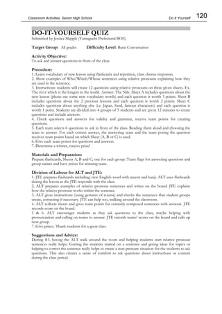 120
Classroom Activities Senior High School
DO-IT-YOURSELF QUIZ
Submitted by Jessica Mapple (Yamaguchi Prefectural BOE)
Target Group: All grades Difficulty Level: Basic Conversation
Activity Objective:
To ask and answer questions in front of the class
Procedure:
1. Learn vocabulary of new lesson using flashcards and repetition, class chorus responses.
2. Show examples of Who/Which/Whose sentences using relative pronouns explaining how they
are used in the sentence.
3. Instructions: students will create 12 questions using relative pronouns on three given sheets. Ex.
The river which is the longest in the world. Answer: The Nile. Sheet A includes questions about the
new lesson (please use some new vocabulary words) and each question is worth 3 points. Sheet B
includes questions about the 2 previous lessons and each question is worth 2 points. Sheet C
includes questions about anything else (i.e. Japan, food, famous characters) and each question is
worth 1 point. Students are divided into 4 groups of 5 students and are given 12 minutes to create
questions and include answers.
4. Check questions and answers for validity and grammar, receive team points for creating
questions.
5. Each team selects 6 questions to ask in front of the class. Reading them aloud and choosing the
team to answer. For each correct answer, the answering team and the team posing the question
receives team points based on which Sheet (A, B or C) is used.
6. Give each team points for questions and answers.
7. Determine a winner, receive prize!
Materials and Preparation:
Prepare flashcards, Sheets A, B and C; one for each group. Team flags for answering questions and
group names and have prizes for winning team.
Division of Labour for ALT and JTE:
1. JTE prepares flashcards including: new English word with accent and kanji. ALT uses flashcards
during the lesson as the JTE responds with the class.
2. ALT prepares examples of relative pronoun sentences and writes on the board. JTE explains
how the relative pronoun works within the sentence.
3. ALT gives instructions (using gestures of course) and checks the sentences that student groups
create, correcting if necessary. JTE can help too, walking around the classroom.
4. ALT collects sheets and gives team points for correctly composed sentences with answers. JTE
records score on the board.
5 & 6. ALT encourages students as they ask questions to the class, maybe helping with
pronunciation and calling on teams to answer. JTE records teams' scores on the board and calls up
next group.
7. Give prizes. Thank students for a great class.
Suggestions and Advice:
During #3, having the ALT walk around the room and helping students start relative pronoun
sentences really helps. Getting the students started on a sentence and giving ideas for topics or
helping to correct the sentence really helps to create a non-pressure situation for the students to ask
questions. This also creates a sense of comfort to ask questions about instructions or content
during the class period.
Do It Yourself
 
