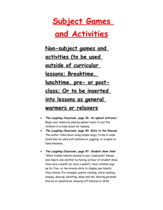 Subject Games 
and Activities 
Non-subject games and 
activities (to be used 
outside of curricular 
lessons; Breaktime, 
lunchtime, pre- or post-class; 
Or to be inserted 
into lessons as general 
warmers or relaxers 
· The Laughing Classroom, page 36: An upbeat entrance: 
Begin your lesson by playing upbeat music to put the 
children in a lively mood for lessons. 
· The Laughing Classroom, page 40: Klutz to the Rescue! 
The author talks about using simple magic tricks in class. 
Could also be used with balloons or juggling, or origami or 
hand shadows… 
· The Laughing Classroom, page 47: Student show time! 
“What hidden talents abound in your classroom? Amaze 
and inspire one another by having an hour of student show 
time once a month (or once a week?). Have children sign 
up for five- or ten-minute slots to display any talents 
they choose. For example, poetry reading, story reading, 
singing, dancing, whistling, show and tell, sharing personal 
stories or adventures, showing off hobbies or skills. 
 