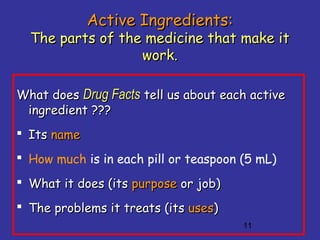 11
Active Ingredients:Active Ingredients:
The parts of the medicine that make itThe parts of the medicine that make it
work.work.
What doesWhat does Drug FactsDrug Facts tell us about each activetell us about each active
ingredient ???ingredient ???
 ItsIts namename
 How much is in each pill or teaspoon (5 mL)
 What it does (itsWhat it does (its purposepurpose or job)or job)
 The problems it treats (itsThe problems it treats (its usesuses))
 