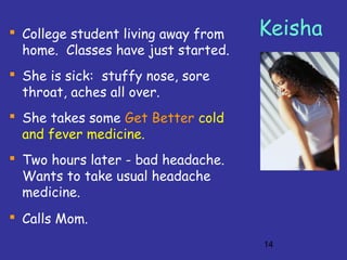 14
Keisha College student living away from
home. Classes have just started.
 She is sick: stuffy nose, sore
throat, aches all over.
 She takes some Get Better cold
and fever medicine.
 Two hours later - bad headache.
Wants to take usual headache
medicine.
 Calls Mom.
 