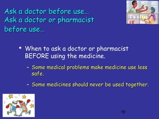 19
Ask a doctor before use…Ask a doctor before use…
Ask a doctor or pharmacistAsk a doctor or pharmacist
before use…before use…
 When to ask a doctor or pharmacist
BEFORE using the medicine.
– Some medical problems make medicine use lessSome medical problems make medicine use less
safe.safe.
– Some medicines should never be used together.Some medicines should never be used together.
 
