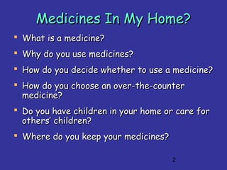 2
Medicines In My Home?Medicines In My Home?
 What is a medicine?What is a medicine?
 Why do you use medicines?Why do you use medicines?
 How do you decide whether to use a medicine?How do you decide whether to use a medicine?
 How do you choose an over-the-counterHow do you choose an over-the-counter
medicine?medicine?
 Do you have children in your home or care forDo you have children in your home or care for
others’ children?others’ children?
 Where do you keep your medicines?Where do you keep your medicines?
 